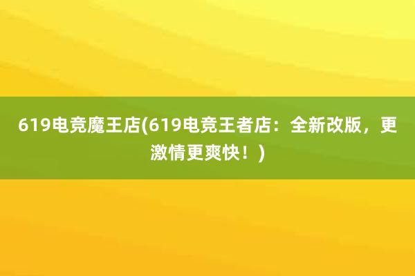 619电竞魔王店(619电竞王者店：全新改版，更激情更爽快！)