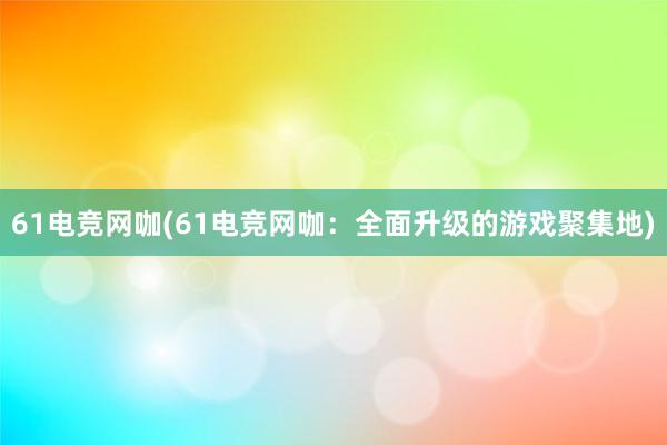 61电竞网咖(61电竞网咖：全面升级的游戏聚集地)