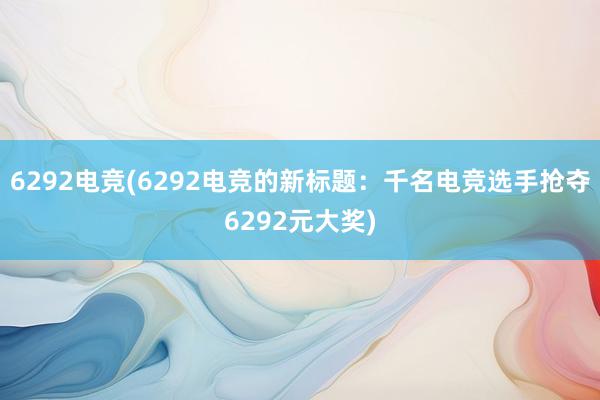 6292电竞(6292电竞的新标题：千名电竞选手抢夺6292元大奖)