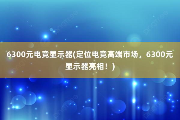 6300元电竞显示器(定位电竞高端市场，6300元显示器亮相！)