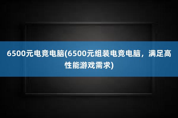 6500元电竞电脑(6500元组装电竞电脑，满足高性能游戏需求)