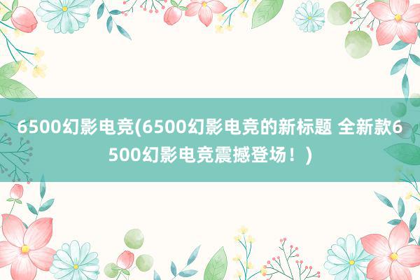 6500幻影电竞(6500幻影电竞的新标题 全新款6500幻影电竞震撼登场！)