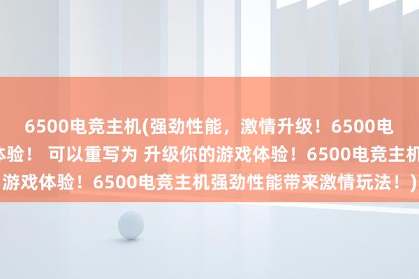 6500电竞主机(强劲性能，激情升级！6500电竞主机带给你全新游戏体验！ 可以重写为 升级你的游戏体验！6500电竞主机强劲性能带来激情玩法！)