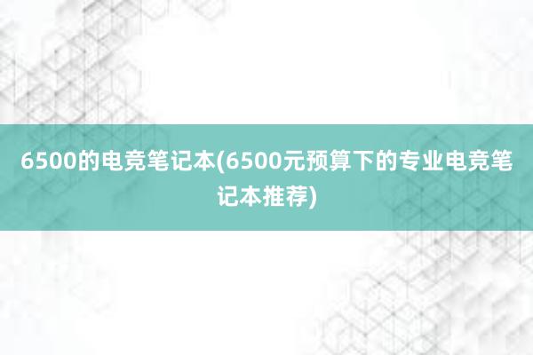 6500的电竞笔记本(6500元预算下的专业电竞笔记本推荐)