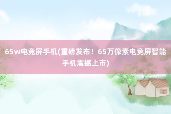 65w电竞屏手机(重磅发布！65万像素电竞屏智能手机震撼上市)