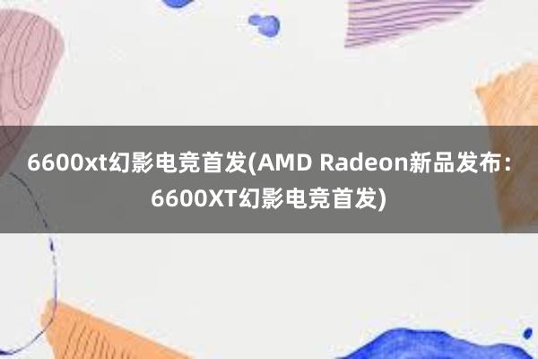 6600xt幻影电竞首发(AMD Radeon新品发布：6600XT幻影电竞首发)