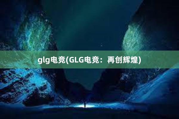 glg电竞(GLG电竞：再创辉煌)