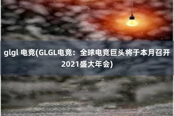 glgl 电竞(GLGL电竞：全球电竞巨头将于本月召开2021盛大年会)