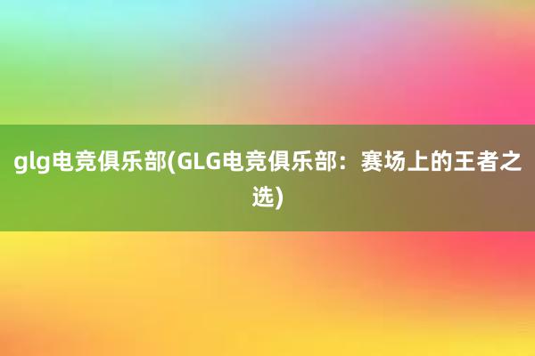 glg电竞俱乐部(GLG电竞俱乐部：赛场上的王者之选)