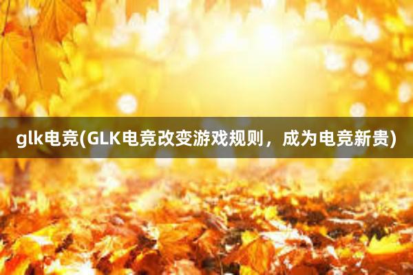 glk电竞(GLK电竞改变游戏规则，成为电竞新贵)