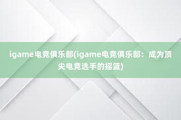 igame电竞俱乐部(igame电竞俱乐部：成为顶尖电竞选手的摇篮)