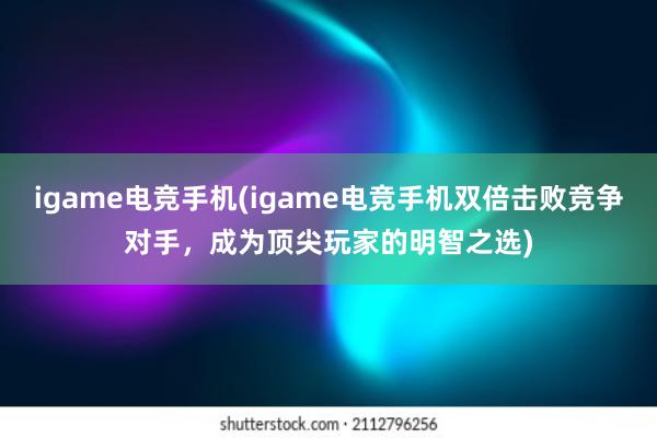 igame电竞手机(igame电竞手机双倍击败竞争对手，成为顶尖玩家的明智之选)