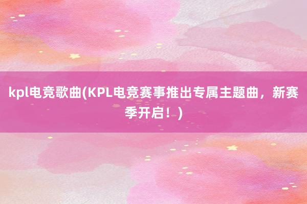 kpl电竞歌曲(KPL电竞赛事推出专属主题曲，新赛季开启！)