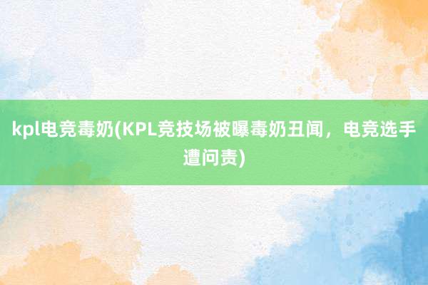 kpl电竞毒奶(KPL竞技场被曝毒奶丑闻，电竞选手遭问责)