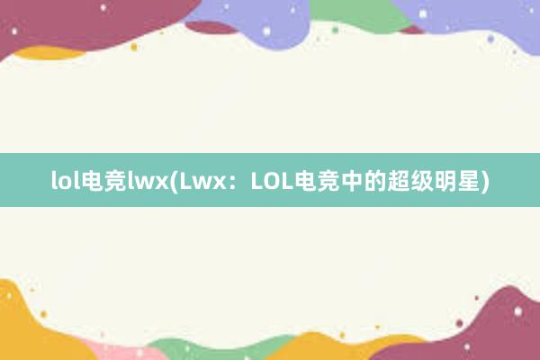 lol电竞lwx(Lwx：LOL电竞中的超级明星)