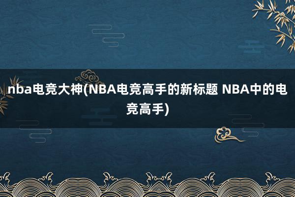 nba电竞大神(NBA电竞高手的新标题 NBA中的电竞高手)