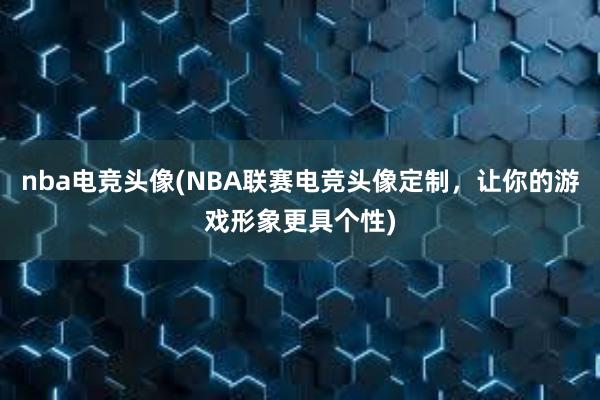 nba电竞头像(NBA联赛电竞头像定制，让你的游戏形象更具个性)