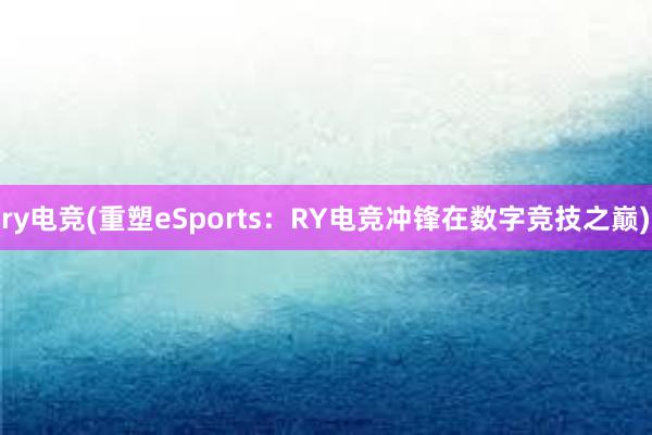 ry电竞(重塑eSports：RY电竞冲锋在数字竞技之巅)