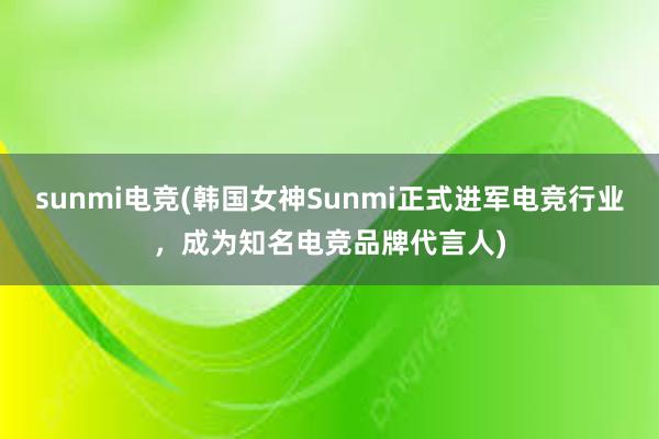 sunmi电竞(韩国女神Sunmi正式进军电竞行业，成为知名电竞品牌代言人)