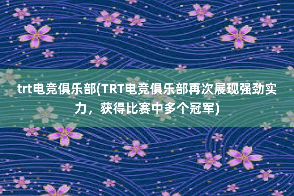 trt电竞俱乐部(TRT电竞俱乐部再次展现强劲实力，获得比赛中多个冠军)