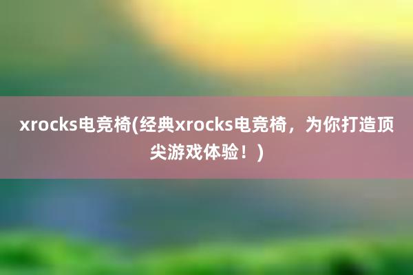 xrocks电竞椅(经典xrocks电竞椅，为你打造顶尖游戏体验！)