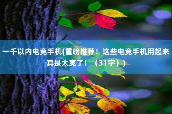 一千以内电竞手机(重磅推荐！这些电竞手机用起来真是太爽了！（31字）)