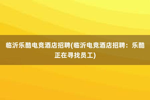 临沂乐酷电竞酒店招聘(临沂电竞酒店招聘：乐酷正在寻找员工)