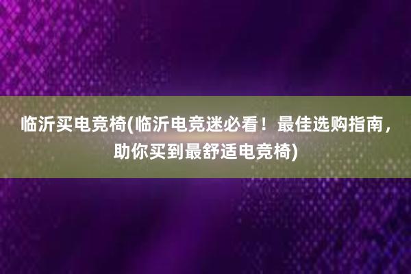 临沂买电竞椅(临沂电竞迷必看！最佳选购指南，助你买到最舒适电竞椅)