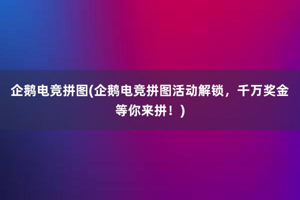 企鹅电竞拼图(企鹅电竞拼图活动解锁，千万奖金等你来拼！)