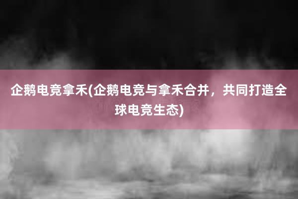 企鹅电竞拿禾(企鹅电竞与拿禾合并，共同打造全球电竞生态)