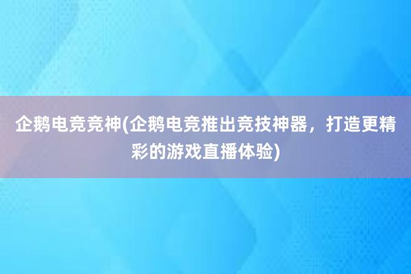 企鹅电竞竞神(企鹅电竞推出竞技神器，打造更精彩的游戏直播体验)