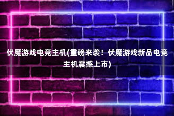 伏魔游戏电竞主机(重磅来袭！伏魔游戏新品电竞主机震撼上市)