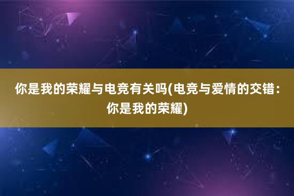 你是我的荣耀与电竞有关吗(电竞与爱情的交错：你是我的荣耀)