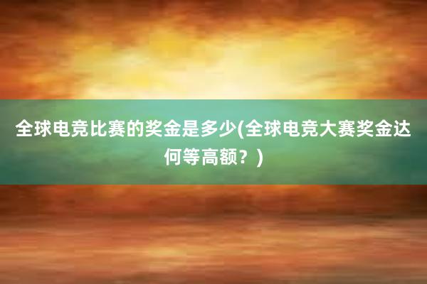 全球电竞比赛的奖金是多少(全球电竞大赛奖金达何等高额？)