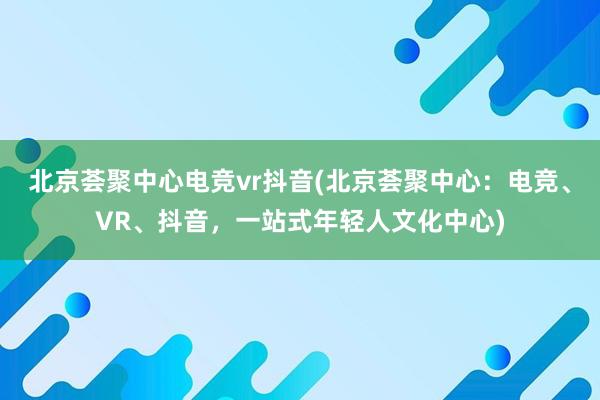 北京荟聚中心电竞vr抖音(北京荟聚中心：电竞、VR、抖音，一站式年轻人文化中心)