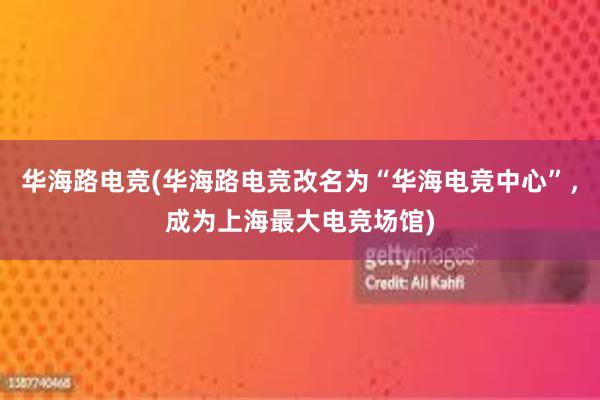 华海路电竞(华海路电竞改名为“华海电竞中心”，成为上海最大电竞场馆)