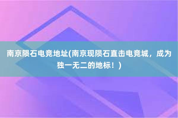 南京陨石电竞地址(南京现陨石直击电竞城，成为独一无二的地标！)