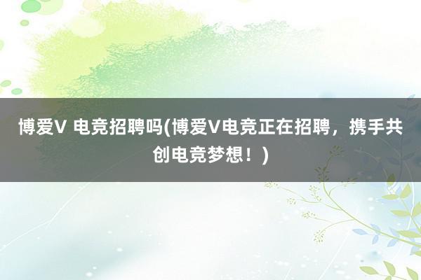 博爱V 电竞招聘吗(博爱V电竞正在招聘，携手共创电竞梦想！)