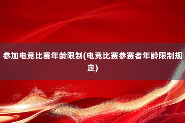 参加电竞比赛年龄限制(电竞比赛参赛者年龄限制规定)