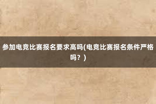 参加电竞比赛报名要求高吗(电竞比赛报名条件严格吗？)