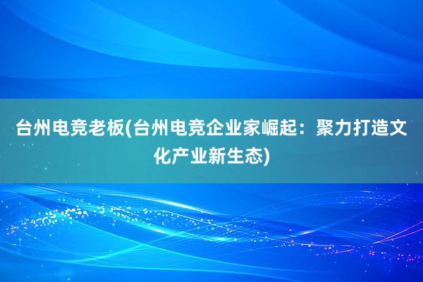 台州电竞老板(台州电竞企业家崛起：聚力打造文化产业新生态)