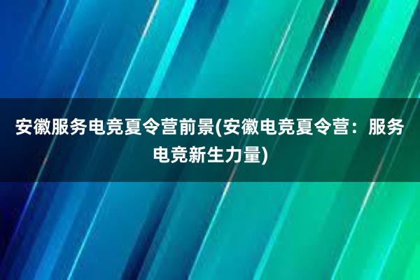 安徽服务电竞夏令营前景(安徽电竞夏令营：服务电竞新生力量)