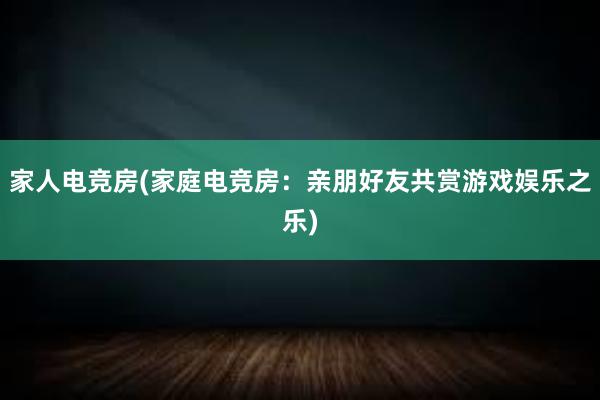 家人电竞房(家庭电竞房：亲朋好友共赏游戏娱乐之乐)