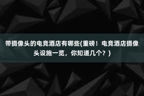 带摄像头的电竞酒店有哪些(重磅！电竞酒店摄像头设施一览，你知道几个？)