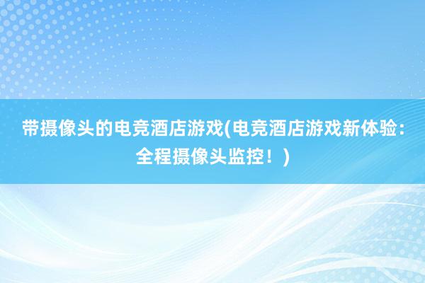 带摄像头的电竞酒店游戏(电竞酒店游戏新体验：全程摄像头监控！)