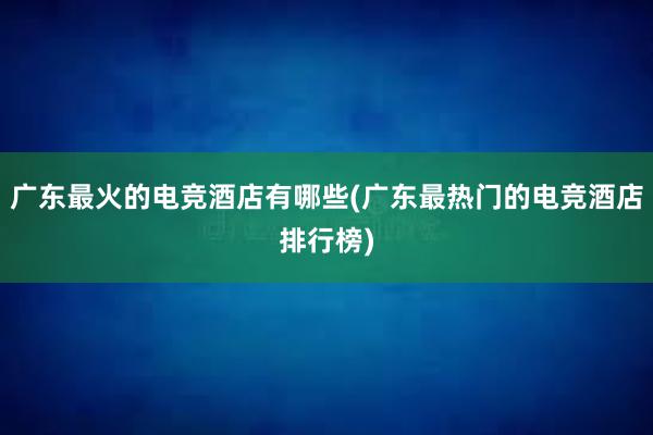 广东最火的电竞酒店有哪些(广东最热门的电竞酒店排行榜)