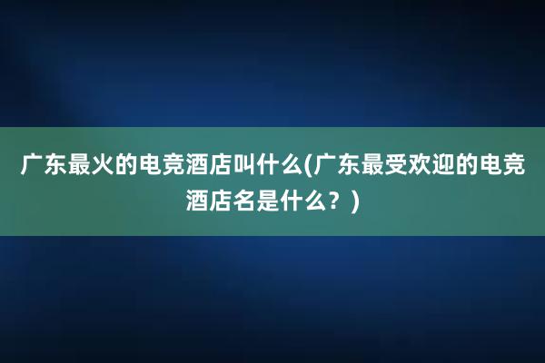 广东最火的电竞酒店叫什么(广东最受欢迎的电竞酒店名是什么？)