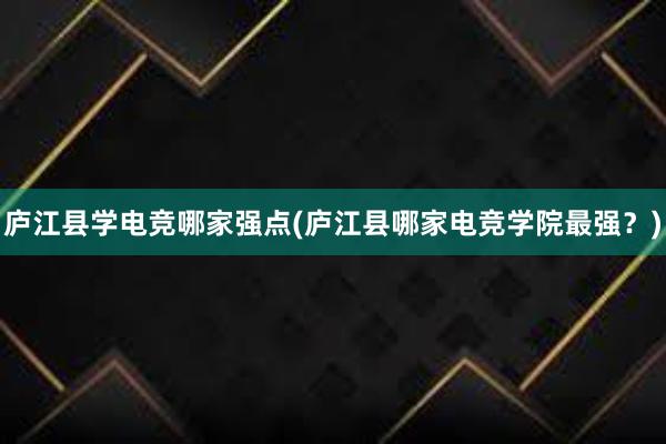 庐江县学电竞哪家强点(庐江县哪家电竞学院最强？)