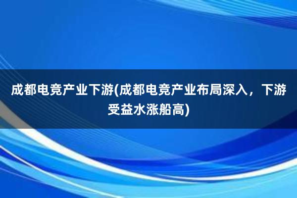 成都电竞产业下游(成都电竞产业布局深入，下游受益水涨船高)