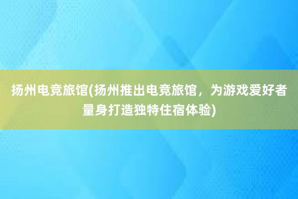 扬州电竞旅馆(扬州推出电竞旅馆，为游戏爱好者量身打造独特住宿体验)